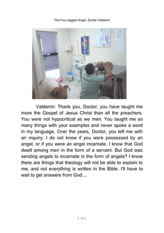 The Four-legged Angel -Scribe Valdemir
Valdemir: Thank you, Doctor, you have taught me
more the Gospel of Jesus Christ than all the preachers.
You were not hypocritical as we men. You taught me so
many things with your examples and never spoke a word
in my language. Over the years, Doctor, you left me with
an inquiry; I do not know if you were possessed by an
angel, or if you were an angel incarnate. I know that God
dwelt among men in the form of a servant. But God was
sending angels to incarnate in the form of angels? I know
there are things that theology will not be able to explain to
me, and not everything is written in the Bible. I'll have to
wait to get answers from God....
[ 131 ]
 