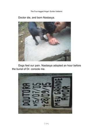 The Four-legged Angel -Scribe Valdemir
Doctor die, and born Nastasya.
Dogs feel our pain. Nastasya adopted an hour before
the burial of Dr. console me.
[ 139 ]
 