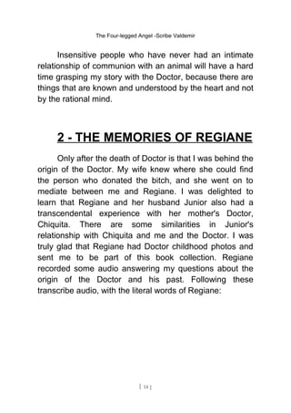 The Four-legged Angel -Scribe Valdemir
Insensitive people who have never had an intimate
relationship of communion with an animal will have a hard
time grasping my story with the Doctor, because there are
things that are known and understood by the heart and not
by the rational mind.
2 - THE MEMORIES OF REGIANE
Only after the death of Doctor is that I was behind the
origin of the Doctor. My wife knew where she could find
the person who donated the bitch, and she went on to
mediate between me and Regiane. I was delighted to
learn that Regiane and her husband Junior also had a
transcendental experience with her mother's Doctor,
Chiquita. There are some similarities in Junior's
relationship with Chiquita and me and the Doctor. I was
truly glad that Regiane had Doctor childhood photos and
sent me to be part of this book collection. Regiane
recorded some audio answering my questions about the
origin of the Doctor and his past. Following these
transcribe audio, with the literal words of Regiane:
[ 14 ]
 