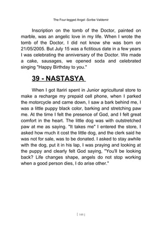 The Four-legged Angel -Scribe Valdemir
Inscription on the tomb of the Doctor, painted on
marble, was an angelic love in my life. When I wrote the
tomb of the Doctor, I did not know she was born on
21/05/2005. But July 15 was a fictitious date in a few years
I was celebrating the anniversary of the Doctor. We made
a cake, sausages, we opened soda and celebrated
singing "Happy Birthday to you."
39 - NASTASYA
When I got Itariri spent in Junior agricultural store to
make a recharge my prepaid cell phone, when I parked
the motorcycle and came down, I saw a bark behind me, I
was a little puppy black color, barking and stretching paw
me. At the time I felt the presence of God, and I felt great
comfort in the heart. The little dog was with outstretched
paw at me as saying. "It takes me" I entered the store, I
asked how much it cost the little dog, and the clerk said he
was not for sale, was to be donated. I asked to stay awhile
with the dog, put it in his lap, I was praying and looking at
the puppy and clearly felt God saying, "You'll be looking
back? Life changes shape, angels do not stop working
when a good person dies, I do arise other."
[ 140 ]
 