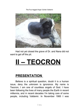 The Four-legged Angel -Scribe Valdemir
Had not yet closed the grave of Dr. and Nana did not
want to get off the pit.
II – TEOCRON
PRESENTATION
Believe is a spiritual question, doubt it is a human
issue, deny the unknown is ignorance. My name is
Teocron, I am one of countless angels of God. I have
been following the lives of many people the Earth in recent
millennia, and in recent decades I'm taking care of some
people, including Valdemir. In November 1985 I was
[ 144 ]
 