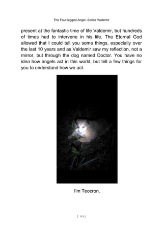 The Four-legged Angel -Scribe Valdemir
present at the fantastic time of life Valdemir, but hundreds
of times had to intervene in his life. The Eternal God
allowed that I could tell you some things, especially over
the last 10 years and as Valdemir saw my reflection, not a
mirror, but through the dog named Doctor. You have no
idea how angels act in this world, but tell a few things for
you to understand how we act.
I’m Teocron.
[ 145 ]
 