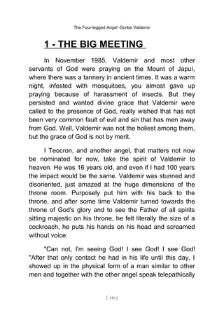 The Four-legged Angel -Scribe Valdemir
1 - THE BIG MEETING
In November 1985, Valdemir and most other
servants of God were praying on the Mount of Japuí,
where there was a tannery in ancient times. It was a warm
night, infested with mosquitoes, you almost gave up
praying because of harassment of insects. But they
persisted and wanted divine grace that Valdemir were
called to the presence of God, really wished that has not
been very common fault of evil and sin that has men away
from God. Well, Valdemir was not the holiest among them,
but the grace of God is not by merit.
I Teocron, and another angel, that matters not now
be nominated for now, take the spirit of Valdemir to
heaven. He was 16 years old, and even if I had 100 years
the impact would be the same. Valdemir was stunned and
disoriented, just amazed at the huge dimensions of the
throne room. Purposely put him with his back to the
throne, and after some time Valdemir turned towards the
throne of God's glory and to see the Father of all spirits
sitting majestic on his throne, he felt literally the size of a
cockroach, he puts his hands on his head and screamed
without voice:
"Can not, I'm seeing God! I see God! I see God!
"After that only contact he had in his life until this day, I
showed up in the physical form of a man similar to other
men and together with the other angel speak telepathically
[ 146 ]
 