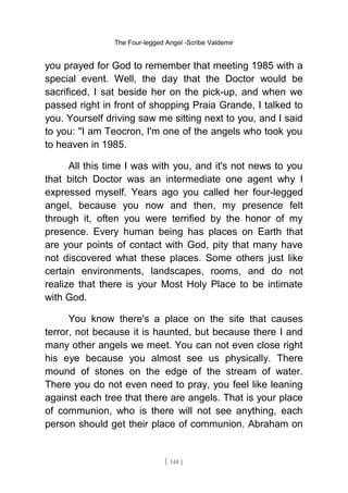 The Four-legged Angel -Scribe Valdemir
you prayed for God to remember that meeting 1985 with a
special event. Well, the day that the Doctor would be
sacrificed, I sat beside her on the pick-up, and when we
passed right in front of shopping Praia Grande, I talked to
you. Yourself driving saw me sitting next to you, and I said
to you: "I am Teocron, I'm one of the angels who took you
to heaven in 1985.
All this time I was with you, and it's not news to you
that bitch Doctor was an intermediate one agent why I
expressed myself. Years ago you called her four-legged
angel, because you now and then, my presence felt
through it, often you were terrified by the honor of my
presence. Every human being has places on Earth that
are your points of contact with God, pity that many have
not discovered what these places. Some others just like
certain environments, landscapes, rooms, and do not
realize that there is your Most Holy Place to be intimate
with God.
You know there's a place on the site that causes
terror, not because it is haunted, but because there I and
many other angels we meet. You can not even close right
his eye because you almost see us physically. There
mound of stones on the edge of the stream of water.
There you do not even need to pray, you feel like leaning
against each tree that there are angels. That is your place
of communion, who is there will not see anything, each
person should get their place of communion. Abraham on
[ 148 ]
 
