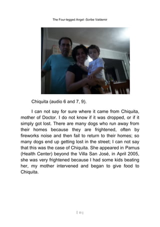 The Four-legged Angel -Scribe Valdemir
Chiquita (audio 6 and 7, 9).
I can not say for sure where it came from Chiquita,
mother of Doctor. I do not know if it was dropped, or if it
simply got lost. There are many dogs who run away from
their homes because they are frightened, often by
fireworks noise and then fail to return to their homes; so
many dogs end up getting lost in the street; I can not say
that this was the case of Chiquita. She appeared in Pamus
(Health Center) beyond the Villa San José, in April 2005,
she was very frightened because I had some kids beating
her, my mother intervened and began to give food to
Chiquita.
[ 15 ]
 