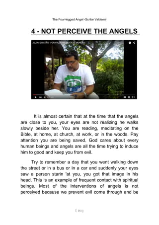 The Four-legged Angel -Scribe Valdemir
4 - NOT PERCEIVE THE ANGELS
It is almost certain that at the time that the angels
are close to you, your eyes are not realizing he walks
slowly beside her. You are reading, meditating on the
Bible, at home, at church, at work, or in the woods. Pay
attention you are being saved. God cares about every
human beings and angels are all the time trying to induce
him to good and keep you from evil.
Try to remember a day that you went walking down
the street or in a bus or in a car and suddenly your eyes
saw a person starin 'at you, you got that image in his
head. This is an example of frequent contact with spiritual
beings. Most of the interventions of angels is not
perceived because we prevent evil come through and be
[ 151 ]
 
