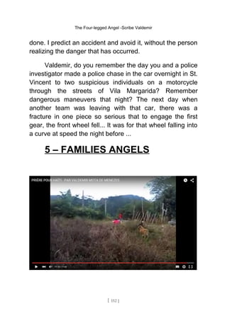 The Four-legged Angel -Scribe Valdemir
done. I predict an accident and avoid it, without the person
realizing the danger that has occurred.
Valdemir, do you remember the day you and a police
investigator made a police chase in the car overnight in St.
Vincent to two suspicious individuals on a motorcycle
through the streets of Vila Margarida? Remember
dangerous maneuvers that night? The next day when
another team was leaving with that car, there was a
fracture in one piece so serious that to engage the first
gear, the front wheel fell... It was for that wheel falling into
a curve at speed the night before ...
5 – FAMILIES ANGELS
[ 152 ]
 