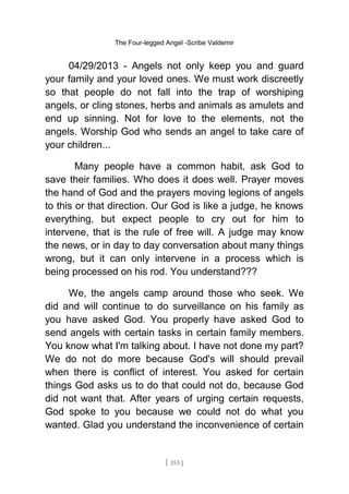 The Four-legged Angel -Scribe Valdemir
04/29/2013 - Angels not only keep you and guard
your family and your loved ones. We must work discreetly
so that people do not fall into the trap of worshiping
angels, or cling stones, herbs and animals as amulets and
end up sinning. Not for love to the elements, not the
angels. Worship God who sends an angel to take care of
your children...
Many people have a common habit, ask God to
save their families. Who does it does well. Prayer moves
the hand of God and the prayers moving legions of angels
to this or that direction. Our God is like a judge, he knows
everything, but expect people to cry out for him to
intervene, that is the rule of free will. A judge may know
the news, or in day to day conversation about many things
wrong, but it can only intervene in a process which is
being processed on his rod. You understand???
We, the angels camp around those who seek. We
did and will continue to do surveillance on his family as
you have asked God. You properly have asked God to
send angels with certain tasks in certain family members.
You know what I'm talking about. I have not done my part?
We do not do more because God's will should prevail
when there is conflict of interest. You asked for certain
things God asks us to do that could not do, because God
did not want that. After years of urging certain requests,
God spoke to you because we could not do what you
wanted. Glad you understand the inconvenience of certain
[ 153 ]
 