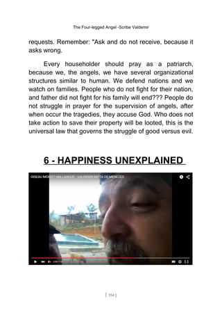 The Four-legged Angel -Scribe Valdemir
requests. Remember: "Ask and do not receive, because it
asks wrong.
Every householder should pray as a patriarch,
because we, the angels, we have several organizational
structures similar to human. We defend nations and we
watch on families. People who do not fight for their nation,
and father did not fight for his family will end??? People do
not struggle in prayer for the supervision of angels, after
when occur the tragedies, they accuse God. Who does not
take action to save their property will be looted, this is the
universal law that governs the struggle of good versus evil.
6 - HAPPINESS UNEXPLAINED
[ 154 ]
 