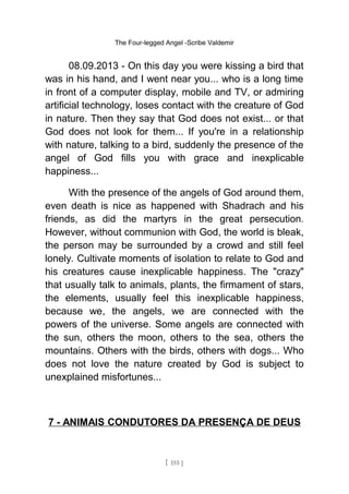The Four-legged Angel -Scribe Valdemir
08.09.2013 - On this day you were kissing a bird that
was in his hand, and I went near you... who is a long time
in front of a computer display, mobile and TV, or admiring
artificial technology, loses contact with the creature of God
in nature. Then they say that God does not exist... or that
God does not look for them... If you're in a relationship
with nature, talking to a bird, suddenly the presence of the
angel of God fills you with grace and inexplicable
happiness...
With the presence of the angels of God around them,
even death is nice as happened with Shadrach and his
friends, as did the martyrs in the great persecution.
However, without communion with God, the world is bleak,
the person may be surrounded by a crowd and still feel
lonely. Cultivate moments of isolation to relate to God and
his creatures cause inexplicable happiness. The "crazy"
that usually talk to animals, plants, the firmament of stars,
the elements, usually feel this inexplicable happiness,
because we, the angels, we are connected with the
powers of the universe. Some angels are connected with
the sun, others the moon, others to the sea, others the
mountains. Others with the birds, others with dogs... Who
does not love the nature created by God is subject to
unexplained misfortunes...
7 - ANIMAIS CONDUTORES DA PRESENÇA DE DEUS
[ 155 ]
 