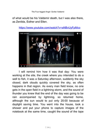 The Four-legged Angel -Scribe Valdemir
of what would be his Valdemir death, but I was also there,
as Zenilda, Esther and Ellen.
https://www.youtube.com/watch?v=aNBvUyFpMco
I will remind him how it was that day: You were
working at the site, the creek where you intended to do a
well to fish, it was a Saturday afternoon, suddenly the sky
closed, dark clouds quickly covered the sky, as often
happens in that region. As every man field know, no one
gets in the open field in a lightning storm, and the sound of
thunder you knew that the end of the day was going to be
rain accompanied by lightning, so returned home,
although the sun would to put only 20:00 because of
daylight saving time. You went into the house, took a
shower and put your phone to capture images of the
notebook at the same time, caught the sound of the tape
[ 158 ]
 