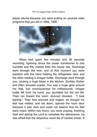 The Four-legged Angel -Scribe Valdemir
player device because you were putting on youtube radio
programs that you did in 1994, 1995 .
When had spent two minutes and 36 seconds
recording, lightning struck the power transformer to one
hundred and fifty meters from the house site. Discharge
went through the wire, and at that moment you were
barefoot with the hand holding the refrigerator door and
the other holding a vinegar bottle. Discharge went through
you, causing a huge blaze in the kitchen. Zenilda, Esther
and Ellen shouted scared. You saw a huge glow around
her feet, lost consciousness for milliseconds, vinegar
bottle fell from his hand, you stumbled but did not fall.
Then ran toward the room, stunned shouted: "I took
lighting." Their feet warmed and tingled, he thought his
feet had melted, and sat down, opened the room door
because it was dark and could not believe that his feet
were intact. Within two hours, you were praying, thanking
God and asking the Lord to complete the deliverance, he
was afraid that the sequence could die of cardiac arrest. A
[ 159 ]
 