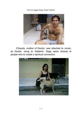 The Four-legged Angel -Scribe Valdemir
Chiquita, mother of Doctor. was attached to Junior,
as Doctor. clung to Valdemir. Dogs seem choose to
people who to create a spiritual connection.
[ 16 ]
 