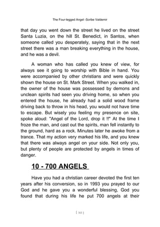 The Four-legged Angel -Scribe Valdemir
that day you went down the street he lived on the street
Santa Luzia, on the hill St. Benedict, in Santos, when
someone called you desperately, saying that in the next
street there was a man breaking everything in the house,
and he was a devil.
A woman who has called you knew of view, for
always see it going to worship with Bible in hand. You
were accompanied by other christians and were quickly
shown the house on St. Mark Street. When you walked in,
the owner of the house was possessed by demons and
unclean spirits had seen you driving home, so when you
entered the house, he already had a solid wood frame
driving back to throw in his head, you would not have time
to escape. But wisely you feeling my presence on site,
spoke aloud: "Angel of the Lord, drop it !!" At the time I
froze the man, and cast out the spirits, man fell instantly to
the ground, hard as a rock. Minutes later he awoke from a
trance. That my action very marked his life, and you knew
that there was always angel on your side. Not only you,
but plenty of people are protected by angels in times of
danger.
10 - 700 ANGELS
Have you had a christian career devoted the first ten
years after his conversion, so in 1993 you prayed to our
God and he gave you a wonderful blessing, God you
found that during his life he put 700 angels at their
[ 161 ]
 