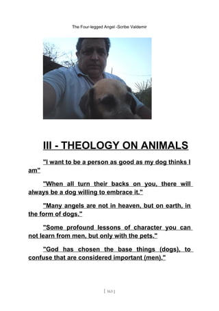 The Four-legged Angel -Scribe Valdemir
III - THEOLOGY ON ANIMALS
"I want to be a person as good as my dog thinks I
am"
"When all turn their backs on you, there will
always be a dog willing to embrace it."
"Many angels are not in heaven, but on earth, in
the form of dogs."
"Some profound lessons of character you can
not learn from men, but only with the pets."
"God has chosen the base things (dogs), to
confuse that are considered important (men)."
[ 163 ]
 