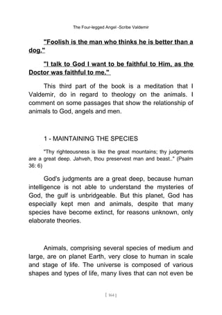 The Four-legged Angel -Scribe Valdemir
"Foolish is the man who thinks he is better than a
dog."
"I talk to God I want to be faithful to Him, as the
Doctor was faithful to me."
This third part of the book is a meditation that I
Valdemir, do in regard to theology on the animals. I
comment on some passages that show the relationship of
animals to God, angels and men.
1 - MAINTAINING THE SPECIES
"Thy righteousness is like the great mountains; thy judgments
are a great deep. Jahveh, thou preservest man and beast.." (Psalm
36: 6)
God's judgments are a great deep, because human
intelligence is not able to understand the mysteries of
God, the gulf is unbridgeable. But this planet, God has
especially kept men and animals, despite that many
species have become extinct, for reasons unknown, only
elaborate theories.
Animals, comprising several species of medium and
large, are on planet Earth, very close to human in scale
and stage of life. The universe is composed of various
shapes and types of life, many lives that can not even be
[ 164 ]
 