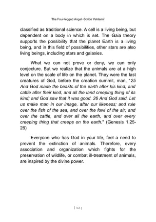 The Four-legged Angel -Scribe Valdemir
classified as traditional science. A cell is a living being, but
dependent on a body in which is set. The Gaia theory
supports the possibility that the planet Earth is a living
being, and in this field of possibilities, other stars are also
living beings, including stars and galaxies.
What we can not prove or deny, we can only
conjecture. But we realize that the animals are at a high
level on the scale of life on the planet. They were the last
creatures of God, before the creation summit, man, "25
And God made the beasts of the earth after his kind, and
cattle after their kind, and all the land creeping thing of its
kind; and God saw that it was good. 26 And God said, Let
us make man in our image, after our likeness; and rule
over the fish of the sea, and over the fowl of the air, and
over the cattle, and over all the earth, and over every
creeping thing that creeps on the earth." (Genesis 1.25-
26)
Everyone who has God in your life, feel a need to
prevent the extinction of animals. Therefore, every
association and organization which fights for the
preservation of wildlife, or combat ill-treatment of animals,
are inspired by the divine power.
[ 165 ]
 