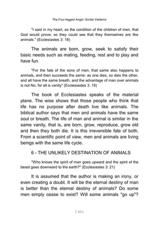 The Four-legged Angel -Scribe Valdemir
"I said in my heart, as the condition of the children of men, that
God would prove, so they could see that they themselves are like
animals." (Ecclesiastes 3: 18)
The animals are born, grow, seek to satisfy their
basic needs such as mating, feeding, rest and to play and
have fun.
"For the fate of the sons of men, that same also happens to
animals, and then succeeds the same; as one dies, so dies the other,
and all have the same breath, and the advantage of man over animals
is not No, for all is vanity" (Ecclesiastes 3: 19)
The book of Ecclesiastes speaks of the material
plane. The wise shows that those people who think that
life has no purpose after death live like animals. The
biblical author says that men and animals have the same
soul or breath. The life of man and animal is similar in the
same vanity, that is, are born, grow, reproduce, grow old
and then they both die. It is this irreversible fate of both.
From a scientific point of view, men and animals are living
beings with the same life cycle.
6 - THE UNLIKELY DESTINATION OF ANIMALS
"Who knows the spirit of man goes upward and the spirit of the
beast goes downward to the earth?" (Ecclesiastes 3: 21)
It is assumed that the author is making an irony, or
even creating a doubt. It will be the eternal destiny of man
is better than the eternal destiny of animals? Do some
men simply cease to exist? Will some animals "go up"?
[ 168 ]
 