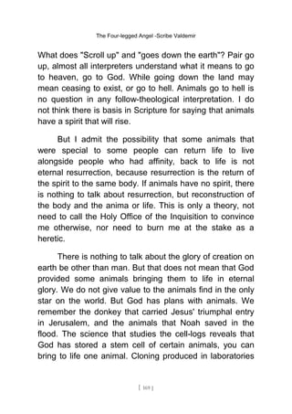 The Four-legged Angel -Scribe Valdemir
What does "Scroll up" and "goes down the earth"? Pair go
up, almost all interpreters understand what it means to go
to heaven, go to God. While going down the land may
mean ceasing to exist, or go to hell. Animals go to hell is
no question in any follow-theological interpretation. I do
not think there is basis in Scripture for saying that animals
have a spirit that will rise.
But I admit the possibility that some animals that
were special to some people can return life to live
alongside people who had affinity, back to life is not
eternal resurrection, because resurrection is the return of
the spirit to the same body. If animals have no spirit, there
is nothing to talk about resurrection, but reconstruction of
the body and the anima or life. This is only a theory, not
need to call the Holy Office of the Inquisition to convince
me otherwise, nor need to burn me at the stake as a
heretic.
There is nothing to talk about the glory of creation on
earth be other than man. But that does not mean that God
provided some animals bringing them to life in eternal
glory. We do not give value to the animals find in the only
star on the world. But God has plans with animals. We
remember the donkey that carried Jesus' triumphal entry
in Jerusalem, and the animals that Noah saved in the
flood. The science that studies the cell-logs reveals that
God has stored a stem cell of certain animals, you can
bring to life one animal. Cloning produced in laboratories
[ 169 ]
 