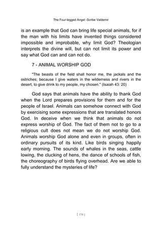 The Four-legged Angel -Scribe Valdemir
is an example that God can bring life special animals, for if
the man with his limits have invented things considered
impossible and improbable, why limit God? Theologian
interprets the divine will, but can not limit its power and
say what God can and can not do.
7 - ANIMAL WORSHIP GOD
"The beasts of the field shall honor me, the jackals and the
ostriches; because I give waters in the wilderness and rivers in the
desert, to give drink to my people, my chosen." (Isaiah 43: 20)
God says that animals have the ability to thank God
when the Lord prepares provisions for them and for the
people of Israel. Animals can somehow connect with God
by exercising some expressions that are translated honors
God. In deceive when we think that animals do not
express worship of God. The fact of them not to go to a
religious cult does not mean we do not worship God.
Animals worship God alone and even in groups, often in
ordinary pursuits of its kind. Like birds singing happily
early morning. The sounds of whales in the seas, cattle
lowing, the clucking of hens, the dance of schools of fish,
the choreography of birds flying overhead. Are we able to
fully understand the mysteries of life?
[ 170 ]
 