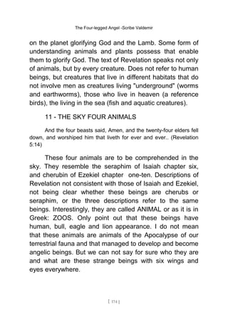 The Four-legged Angel -Scribe Valdemir
on the planet glorifying God and the Lamb. Some form of
understanding animals and plants possess that enable
them to glorify God. The text of Revelation speaks not only
of animals, but by every creature. Does not refer to human
beings, but creatures that live in different habitats that do
not involve men as creatures living "underground" (worms
and earthworms), those who live in heaven (a reference
birds), the living in the sea (fish and aquatic creatures).
11 - THE SKY FOUR ANIMALS
And the four beasts said, Amen, and the twenty-four elders fell
down, and worshiped him that liveth for ever and ever.. (Revelation
5:14)
These four animals are to be comprehended in the
sky. They resemble the seraphim of Isaiah chapter six,
and cherubin of Ezekiel chapter one-ten. Descriptions of
Revelation not consistent with those of Isaiah and Ezekiel,
not being clear whether these beings are cherubs or
seraphim, or the three descriptions refer to the same
beings. Interestingly, they are called ANIMAL or as it is in
Greek: ZOOS. Only point out that these beings have
human, bull, eagle and lion appearance. I do not mean
that these animals are animals of the Apocalypse of our
terrestrial fauna and that managed to develop and become
angelic beings. But we can not say for sure who they are
and what are these strange beings with six wings and
eyes everywhere.
[ 174 ]
 