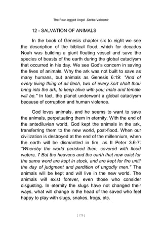 The Four-legged Angel -Scribe Valdemir
12 - SALVATION OF ANIMALS
In the book of Genesis chapter six to eight we see
the description of the biblical flood, which for decades
Noah was building a giant floating vessel and save the
species of beasts of the earth during the global cataclysm
that occurred in his day. We see God's concern in saving
the lives of animals. Why the ark was not built to save as
many humans, but animals as Genesis 6:19: "And of
every living thing of all flesh, two of every sort shalt thou
bring into the ark, to keep alive with you; male and female
will be." In fact, the planet underwent a global cataclysm
because of corruption and human violence.
God loves animals, and he seems to want to save
the animals, perpetuating them in eternity. With the end of
the antediluvian world, God kept the animals in the ark,
transferring them to the new world, post-flood. When our
civilization is destroyed at the end of the millennium, when
the earth will be dismantled in fire, as II Peter 3.6-7:
"Whereby the world perished then, covered with flood
waters, 7 But the heavens and the earth that now exist for
the same word are kept in stock, and are kept for fire until
the day of judgment and perdition of ungodly men." The
animals will be kept and will live in the new world. The
animals will exist forever, even those who consider
disgusting. In eternity the slugs have not changed their
ways, what will change is the head of the saved who feel
happy to play with slugs, snakes, frogs, etc.
[ 175 ]
 