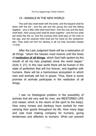 The Four-legged Angel -Scribe Valdemir
13 - ANIMALS IN THE NEW WORLD
The wolf also shall dwell with the lamb, and the leopard shall lie
down with the kid ; and the calf and the young lion and the fatling
together ; and a little child shall lead them. And the cow and the bear
shall feed ; their young ones shall lie down together : and the lion shall
eat straw like the ox. And the sucking child shall play on the hole of
the asp, and the weaned child shall put his hand on the cockatrice’
den. They shall not hurt nor destroy in all my holy mountain (Isaiah
11.6-8)
After the Last Judgment there will be a restoration of
all things: “whom the heaven must receive until the times
of restitution of all things, which God hath spoken by the
mouth of all his holy prophets since the world began.”
(Acts 3: 21). In this new world there will be human in the
state of perfection that will live forever, and together with
humans, there will be a harmonious ecosystem in which
men and animals will live in peace. Thus, there is some
promise of animals participate in the restitution of all
things.
I see no theological problem in the possibility of
animals that did very well for men, are RESTORED LIFE
(not raised, which is the return of the spirit to the body).
How many horses and donkeys have worked for men
carrying their goods throughout his life. How many dogs
and cats lived making company for humans, giving
tenderness and affection to humans. What can prevent
[ 176 ]
 