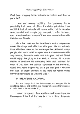 The Four-legged Angel -Scribe Valdemir
God from bringing these animals to restore and live in
paradise?
I am not saying anything, I'm guessing it's a
possibility that does not offend the divine principles. I do
not think that all animals will return to life, but those who
were special and brought joy, support, comfort to men,
can be restored and many of them can return to live with
their human friends.
More than ever we live in a time in which people are
more friendship and affection with your friends animals
than with their peers of the same species. At heart, many
people who had a relationship of love and communion with
any animal, fervently wish that this your animal friend
could enjoy the glory of the world to come. All human
desire to continue his friendship with their animals for
ever. If God wills the eternal happiness of his servants,
would cost God to give you as a gift their pets? Restore
the lives of these animals is too hard for God? What
universal law would be violating God?
14 - HEAVEN IS A CORRAL
And she brought forth her firstborn son, and wrapped him in
swaddling clothes, and laid him in a manger ; because there was no
room for them in the inn. (Luke 2.7)
Human arrogance, their vanities, and his ravings, do
theologians think that the sky is a very clean, hygienic
[ 177 ]
 