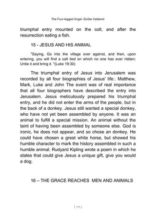 The Four-legged Angel -Scribe Valdemir
triumphal entry mounted on the colt, and after the
resurrection eating a fish.
15 - JESUS AND HIS ANIMAL
"Saying, Go into the village over against, and then, upon
entering, you will find a colt tied on which no one has ever ridden;
Untie it and bring it. "(Luke 19:30)
The triumphal entry of Jesus into Jerusalem was
recorded by all four biographies of Jesus' life:. Matthew,
Mark, Luke and John The event was of real importance
that all four biographers have described the entry into
Jerusalem. Jesus meticulously prepared his triumphal
entry, and he did not enter the arms of the people, but in
the back of a donkey. Jesus still wanted a special donkey,
who have not yet been assembled by anyone. It was an
animal to fulfill a special mission. An animal without the
taint of having been assembled by someone else. God is
ironic, he does not appear, and so chose an donkey. He
could have chosen a great white horse, but showed his
humble character to mark the history assembled in such a
humble animal. Rudyard Kipling wrote a poem in which he
states that could give Jesus a unique gift, give you would
a dog.
16 – THE GRACE REACHES MEN AND ANIMALS
[ 179 ]
 