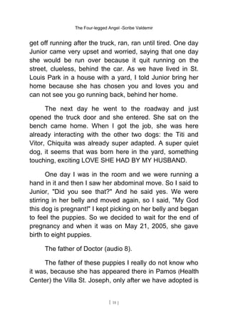 The Four-legged Angel -Scribe Valdemir
get off running after the truck, ran, ran until tired. One day
Junior came very upset and worried, saying that one day
she would be run over because it quit running on the
street, clueless, behind the car. As we have lived in St.
Louis Park in a house with a yard, I told Junior bring her
home because she has chosen you and loves you and
can not see you go running back, behind her home.
The next day he went to the roadway and just
opened the truck door and she entered. She sat on the
bench came home. When I got the job, she was here
already interacting with the other two dogs: the Titi and
Vitor, Chiquita was already super adapted. A super quiet
dog, it seems that was born here in the yard, something
touching, exciting LOVE SHE HAD BY MY HUSBAND.
One day I was in the room and we were running a
hand in it and then I saw her abdominal move. So I said to
Junior, "Did you see that?" And he said yes. We were
stirring in her belly and moved again, so I said, "My God
this dog is pregnant!" I kept picking on her belly and began
to feel the puppies. So we decided to wait for the end of
pregnancy and when it was on May 21, 2005, she gave
birth to eight puppies.
The father of Doctor (audio 8).
The father of these puppies I really do not know who
it was, because she has appeared there in Pamos (Health
Center) the Villa St. Joseph, only after we have adopted is
[ 18 ]
 