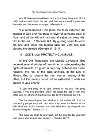 The Four-legged Angel -Scribe Valdemir
And God remembered Noah, and every living thing, and all the
cattle that was with him in the ark : and God made a wind to pass over
the earth, and the waters assuaged. (Genesis 8.1)
"He remembered God (here the term indicates the
interest of God and His grace in favor of someone else) of
Noah and all the wild animals and all cattle that were with
him in the ark ..." Genesis 8:1. By guiding Noah to leave
the ark, and bless the human race the Lord has also
blessed the animals (Genesis 8: 15-17).
17 - GOD'S LAW PROTECTING ANIMALS
In the Old Testament, the Mosaic Covenant, God
decreed several articles of Law aimed at safeguarding the
rights of animals. To guard a holy day, between his divine
reasons, the rest of the pack animals. In the Law of
Moses, God to tolerate the man was an enemy of the
other, but this enmity could not be extended to wish evil
animal of your enemy:
"If you find stray ox of your enemy or his ass, him good
success. If you see prostrate under her about the ass of him that
hates you, not abandon, but help you ace to lift it "Exodus 23: 4, 5.
"but the seventh year thou shalt let it rest and lie still ; that the
poor of thy people may eat : and what they leave the beasts of the
field shall eat. In like manner thou shalt deal with thy vineyard, and
with thy oliveyard." Exodus 23:11.
"Six days you shall do your work, but the seventh day you shall
rest; to rest your ox and your donkey ... "Exodus 23:12.
[ 180 ]
 