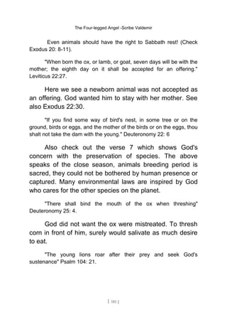 The Four-legged Angel -Scribe Valdemir
Even animals should have the right to Sabbath rest! (Check
Exodus 20: 8-11).
"When born the ox, or lamb, or goat, seven days will be with the
mother; the eighth day on it shall be accepted for an offering."
Leviticus 22:27.
Here we see a newborn animal was not accepted as
an offering. God wanted him to stay with her mother. See
also Exodus 22:30.
"If you find some way of bird's nest, in some tree or on the
ground, birds or eggs, and the mother of the birds or on the eggs, thou
shalt not take the dam with the young." Deuteronomy 22: 6
Also check out the verse 7 which shows God's
concern with the preservation of species. The above
speaks of the close season, animals breeding period is
sacred, they could not be bothered by human presence or
captured. Many environmental laws are inspired by God
who cares for the other species on the planet.
"There shall bind the mouth of the ox when threshing"
Deuteronomy 25: 4.
God did not want the ox were mistreated. To thresh
corn in front of him, surely would salivate as much desire
to eat.
"The young lions roar after their prey and seek God's
sustenance" Psalm 104: 21.
[ 181 ]
 
