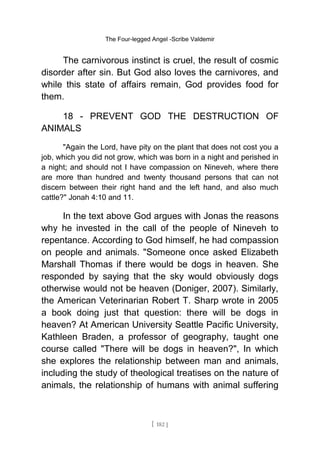 The Four-legged Angel -Scribe Valdemir
The carnivorous instinct is cruel, the result of cosmic
disorder after sin. But God also loves the carnivores, and
while this state of affairs remain, God provides food for
them.
18 - PREVENT GOD THE DESTRUCTION OF
ANIMALS
"Again the Lord, have pity on the plant that does not cost you a
job, which you did not grow, which was born in a night and perished in
a night; and should not I have compassion on Nineveh, where there
are more than hundred and twenty thousand persons that can not
discern between their right hand and the left hand, and also much
cattle?" Jonah 4:10 and 11.
In the text above God argues with Jonas the reasons
why he invested in the call of the people of Nineveh to
repentance. According to God himself, he had compassion
on people and animals. "Someone once asked Elizabeth
Marshall Thomas if there would be dogs in heaven. She
responded by saying that the sky would obviously dogs
otherwise would not be heaven (Doniger, 2007). Similarly,
the American Veterinarian Robert T. Sharp wrote in 2005
a book doing just that question: there will be dogs in
heaven? At American University Seattle Pacific University,
Kathleen Braden, a professor of geography, taught one
course called "There will be dogs in heaven?", In which
she explores the relationship between man and animals,
including the study of theological treatises on the nature of
animals, the relationship of humans with animal suffering
[ 182 ]
 