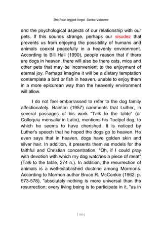The Four-legged Angel -Scribe Valdemir
and the psychological aspects of our relationship with our
pets. If this sounds strange, perhaps our sisudez that
prevents us from enjoying the possibility of humans and
animals coexist peacefully in a heavenly environment.
According to Bill Hall (1990), people reason that if there
are dogs in heaven, there will also be there cats, mice and
other pets that may be inconvenient to the enjoyment of
eternal joy. Perhaps imagine it will be a dietary temptation
contemplate a bird or fish in heaven, unable to enjoy them
in a more epicurean way than the heavenly environment
will allow.
I do not feel embarrassed to refer to the dog family
affectionately. Bainton (1957) comments that Luther, in
several passages of his work “Talk to the table” (or
Colloquia mensalia in Latin), mentions his Toelpel dog, to
which he seems to have cherished. It is noticed by
Luther's speech that he hoped the dogs go to heaven. He
even says that in heaven, dogs have golden skin and
silver hair. In addition, it presents them as models for the
faithful and Christian concentration, "Oh, if I could pray
with devotion with which my dog watches a piece of meat"
(Talk to the table, 274 n.). In addition, the resurrection of
animals is a well-established doctrine among Mormons.
According to Mormon author Bruce R. McConkie (1962: p.
573-578), "absolutely nothing is more universal than the
resurrection; every living being is to participate in it, "as in
[ 183 ]
 