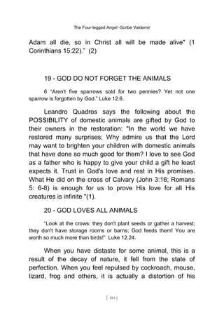 The Four-legged Angel -Scribe Valdemir
Adam all die, so in Christ all will be made alive" (1
Corinthians 15:22).” (2)
19 - GOD DO NOT FORGET THE ANIMALS
6 “Aren't five sparrows sold for two pennies? Yet not one
sparrow is forgotten by God.” Luke 12:6.
Leandro Quadros says the following about the
POSSIBILITY of domestic animals are gifted by God to
their owners in the restoration: "In the world we have
restored many surprises; Why admire us that the Lord
may want to brighten your children with domestic animals
that have done so much good for them? I love to see God
as a father who is happy to give your child a gift he least
expects it. Trust in God's love and rest in His promises.
What He did on the cross of Calvary (John 3:16; Romans
5: 6-8) is enough for us to prove His love for all His
creatures is infinite "(1).
20 - GOD LOVES ALL ANIMALS
“Look at the crows: they don't plant seeds or gather a harvest;
they don't have storage rooms or barns; God feeds them! You are
worth so much more than birds!” Luke 12.24.
When you have distaste for some animal, this is a
result of the decay of nature, it fell from the state of
perfection. When you feel repulsed by cockroach, mouse,
lizard, frog and others, it is actually a distortion of his
[ 184 ]
 