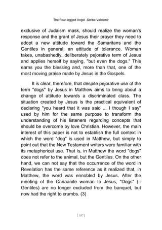 The Four-legged Angel -Scribe Valdemir
exclusive of Judaism mask, should realize the woman's
response and the grant of Jesus their prayer they need to
adopt a new attitude toward the Samaritans and the
Gentiles in general: an attitude of tolerance. Woman
takes, unabashedly, deliberately pejorative term of Jesus
and applies herself by saying, "but even the dogs." This
earns you the blessing and, more than that, one of the
most moving praise made by Jesus in the Gospels.
It is clear, therefore, that despite pejorative use of the
term "dogs" by Jesus in Matthew aims to bring about a
change of attitude towards a discriminated class. The
situation created by Jesus is the practical equivalent of
declaring "you heard that it was said ... I though I say"
used by him for the same purpose to transform the
understanding of his listeners regarding concepts that
should be overcome by love Christian. However, the main
interest of this paper is not to establish the full context in
which the word "dog" is used in Matthew, but simply to
point out that the New Testament writers were familiar with
its metaphorical use. That is, in Matthew the word "dogs"
does not refer to the animal, but the Gentiles. On the other
hand, we can not say that the occurrence of the word in
Revelation has the same reference as it realized that, in
Matthew, the word was ennobled by Jesus. After the
meeting of the Canaanite woman to Jesus, "Dogs" (=
Gentiles) are no longer excluded from the banquet, but
now had the right to crumbs. (3)
[ 187 ]
 