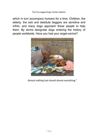 The Four-legged Angel -Scribe Valdemir
which in turn accompany humans for a time. Children, the
elderly, the sick and destitute beggars are sensitive and
infirm, and many dogs approach these people to help
them. By divine designate dogs entering the history of
people worldwide. Have you had your angel-canine?
Almost nothing had shared almost everything.”
[ 189 ]
 