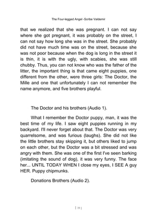 The Four-legged Angel -Scribe Valdemir
that we realized that she was pregnant. I can not say
where she got pregnant, it was probably on the street, I
can not say how long she was in the street. She probably
did not have much time was on the street, because she
was not poor because when the dog is long in the street it
is thin, it is with the ugly, with scabies, she was still
chubby. Thus, you can not know who was the father of the
litter, the important thing is that came eight puppies, one
different from the other, were three girls: The Doctor, the
Mille and one that unfortunately I can not remember the
name anymore, and five brothers playful.
The Doctor and his brothers (Audio 1).
What I remember the Doctor puppy, man, it was the
best time of my life. I saw eight puppies running in my
backyard. I'll never forget about that. The Doctor was very
quarrelsome, and was furious (laughs). She did not like
the little brothers stay skipping it, but others liked to jump
on each other, but the Doctor was a bit stressed and was
angry with them. She was one of the first I've seen barking
(imitating the sound of dog), it was very funny. The face
her... UNTIL TODAY WHEN I close my eyes, I SEE A guy
HER. Puppy chipmunks.
Donations Brothers (Audio 2).
[ 19 ]
 
