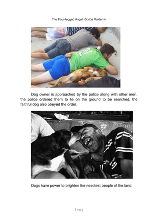 The Four-legged Angel -Scribe Valdemir
Dog owner is approached by the police along with other men,
the police ordered them to lie on the ground to be searched, the
faithful dog also obeyed the order.
Dogs have power to brighten the neediest people of the land.
[ 192 ]
 