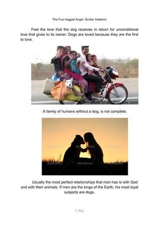 The Four-legged Angel -Scribe Valdemir
Feel the love that the dog receives in return for unconditional
love that gives to its owner. Dogs are loved because they are the first
to love.
A family of humans without a dog, is not complete.
Usually the most perfect relationships that man has is with God
and with their animals. If men are the kings of the Earth, his most loyal
subjects are dogs.
[ 194 ]
 