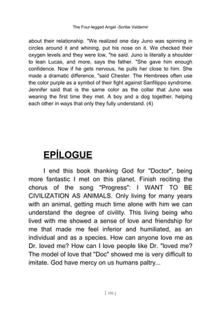 The Four-legged Angel -Scribe Valdemir
about their relationship. "We realized one day Juno was spinning in
circles around it and whining, put his nose on it. We checked their
oxygen levels and they were low, "he said. Juno is literally a shoulder
to lean Lucas, and more, says the father. "She gave him enough
confidence. Now if he gets nervous, he pulls her close to him. She
made a dramatic difference, "said Chester. The Hembrees often use
the color purple as a symbol of their fight against Sanfilippo syndrome.
Jennifer said that is the same color as the collar that Juno was
wearing the first time they met. A boy and a dog together, helping
each other in ways that only they fully understand. (4)
EPÍLOGUE
I end this book thanking God for "Doctor", being
more fantastic I met on this planet. Finish reciting the
chorus of the song "Progress": I WANT TO BE
CIVILIZATION AS ANIMALS. Only living for many years
with an animal, getting much time alone with him we can
understand the degree of civility. This living being who
lived with me showed a sense of love and friendship for
me that made me feel inferior and humiliated, as an
individual and as a species. How can anyone love me as
Dr. loved me? How can I love people like Dr. "loved me?
The model of love that "Doc" showed me is very difficult to
imitate. God have mercy on us humans paltry...
[ 196 ]
 
