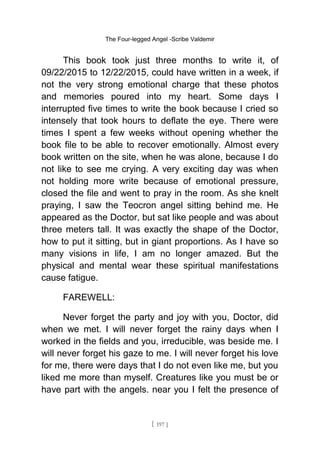 The Four-legged Angel -Scribe Valdemir
This book took just three months to write it, of
09/22/2015 to 12/22/2015, could have written in a week, if
not the very strong emotional charge that these photos
and memories poured into my heart. Some days I
interrupted five times to write the book because I cried so
intensely that took hours to deflate the eye. There were
times I spent a few weeks without opening whether the
book file to be able to recover emotionally. Almost every
book written on the site, when he was alone, because I do
not like to see me crying. A very exciting day was when
not holding more write because of emotional pressure,
closed the file and went to pray in the room. As she knelt
praying, I saw the Teocron angel sitting behind me. He
appeared as the Doctor, but sat like people and was about
three meters tall. It was exactly the shape of the Doctor,
how to put it sitting, but in giant proportions. As I have so
many visions in life, I am no longer amazed. But the
physical and mental wear these spiritual manifestations
cause fatigue.
FAREWELL:
Never forget the party and joy with you, Doctor, did
when we met. I will never forget the rainy days when I
worked in the fields and you, irreducible, was beside me. I
will never forget his gaze to me. I will never forget his love
for me, there were days that I do not even like me, but you
liked me more than myself. Creatures like you must be or
have part with the angels. near you I felt the presence of
[ 197 ]
 