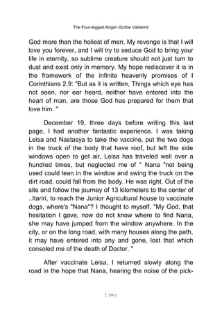 The Four-legged Angel -Scribe Valdemir
God more than the holiest of men. My revenge is that I will
love you forever, and I will try to seduce God to bring your
life in eternity, so sublime creature should not just turn to
dust and exist only in memory. My hope rediscover it is in
the framework of the infinite heavenly promises of I
Corinthians 2.9: "But as it is written, Things which eye has
not seen, nor ear heard, neither have entered into the
heart of man, are those God has prepared for them that
love him. "
December 19, three days before writing this last
page, I had another fantastic experience. I was taking
Leisa and Nastasya to take the vaccine, put the two dogs
in the truck of the body that have roof, but left the side
windows open to get air, Leisa has traveled well over a
hundred times, but neglected me of " Nana "not being
used could lean in the window and swing the truck on the
dirt road, could fall from the body. He was right. Out of the
site and follow the journey of 13 kilometers to the center of
..Itariri, to reach the Junior Agricultural house to vaccinate
dogs, where's "Nana"? I thought to myself, "My God, that
hesitation I gave, now do not know where to find Nana,
she may have jumped from the window anywhere. In the
city, or on the long road, with many houses along the path,
it may have entered into any and gone, lost that which
consoled me of the death of Doctor. "
After vaccinate Leisa, I returned slowly along the
road in the hope that Nana, hearing the noise of the pick-
[ 198 ]
 