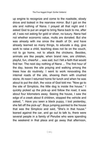 The Four-legged Angel -Scribe Valdemir
up engine to recognize and come to the roadside, slowly
drove and looked in the rearview mirror. But I got on the
site and nothing of Nana. I prayed all that night and I
asked God to put an angel to bring Nana back to me, after
all, I was not asking for gold or silver, no luxury. Nana had
not whether economic value, mutts are donated. But she
was already with me since the death of Dr. and have
already learned so many things, to educate a dog, give
work to raise a child, teaching does not lie on the couch,
not to go home, not to attack the chickens. Besides,
animals are like people, when brand new, are children,
playful, fun, cheerful ... was sad, but I felt a faith that would
find her. The next day nothing of Nana ... The first hour of
the day, leaves the site praying and walking among the
trees how do routinely. I went to work renovating the
internal roads of the site, shoeing them with crushed
stone. At noon I returned home for lunch and when he was
about to put the dish, the voice of God told me: "Now go to
the site of Simplicio, the little dog is inside the house." I
quickly picked up the pick-up and follow the road, it was
about four kilometers away. Seeing the house, I saw the
edge of a creek about 6 children, stopped the vehicle and
asked, ". Have you seen a black puppy, I lost yesterday,
she fell off the pick-up". Boys jumping pointed to the house
that was the Simplicio and said, "She's in that house."
leaned against the car, and go out to talk to, there were
several people in a family of Peruibe who were spending
the weekend in that place and go away that afternoon,
[ 199 ]
 