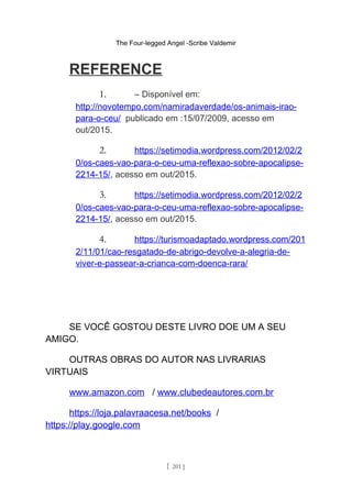 The Four-legged Angel -Scribe Valdemir
REFERENCE
1. – Disponível em:
http://novotempo.com/namiradaverdade/os-animais-irao-
para-o-ceu/ publicado em :15/07/2009, acesso em
out/2015.
2. https://setimodia.wordpress.com/2012/02/2
0/os-caes-vao-para-o-ceu-uma-reflexao-sobre-apocalipse-
2214-15/, acesso em out/2015.
3. https://setimodia.wordpress.com/2012/02/2
0/os-caes-vao-para-o-ceu-uma-reflexao-sobre-apocalipse-
2214-15/, acesso em out/2015.
4. https://turismoadaptado.wordpress.com/201
2/11/01/cao-resgatado-de-abrigo-devolve-a-alegria-de-
viver-e-passear-a-crianca-com-doenca-rara/
SE VOCÊ GOSTOU DESTE LIVRO DOE UM A SEU
AMIGO.
OUTRAS OBRAS DO AUTOR NAS LIVRARIAS
VIRTUAIS
www.amazon.com / www.clubedeautores.com.br
https://loja.palavraacesa.net/books /
https://play.google.com
[ 201 ]
 