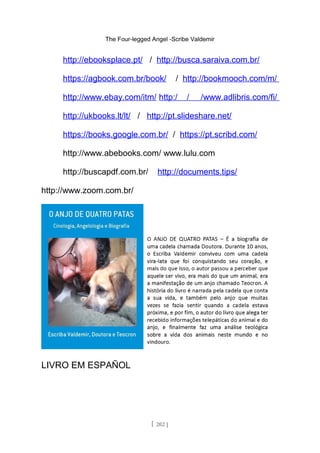 The Four-legged Angel -Scribe Valdemir
http://ebooksplace.pt/ / http://busca.saraiva.com.br/
https://agbook.com.br/book/ / http://bookmooch.com/m/
http://www.ebay.com/itm/ http:/ / /www.adlibris.com/fi/
http://ukbooks.lt/lt/ / http://pt.slideshare.net/
https://books.google.com.br/ / https://pt.scribd.com/
http://www.abebooks.com/ www.lulu.com
http://buscapdf.com.br/ http://documents.tips/
http://www.zoom.com.br/
LIVRO EM ESPAÑOL
[ 202 ]
 