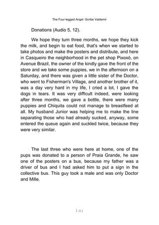The Four-legged Angel -Scribe Valdemir
Donations (Audio 5, 12).
We hope they turn three months, we hope they kick
the milk, and begin to eat food, that's when we started to
take photos and make the posters and distribute, and here
in Casqueiro the neighborhood in the pet shop Pixoxó, on
Avenue Brazil, the owner of the kindly gave the front of the
store and we take some puppies, we in the afternoon on a
Saturday, and there was given a little sister of the Doctor,
who went to Fisherman's Village, and another brother of it,
was a day very hard in my life, I cried a lot, I gave the
dogs in tears. It was very difficult indeed, were looking
after three months, we gave a bottle, there were many
puppies and Chiquita could not manage to breastfeed at
all. My husband Junior was helping me to make the line
separating those who had already sucked, anyway, some
entered the queue again and suckled twice, because they
were very similar.
The last three who were here at home, one of the
pups was donated to a person of Praia Grande, he saw
one of the posters on a bus, because my father was a
driver of bus and I had asked him to put a sign in the
collective bus. This guy took a male and was only Doctor
and Mille.
[ 22 ]
 