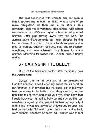 The Four-legged Angel -Scribe Valdemir
The best experience with Chiquita and her cubs is
that it spurred me to open an NGO to take care of so
many "chiquitas" that there are in the streets. This
adventure took me to wonderful friendships. With others
we reopened an NGO and organize fairs for adoption of
animals. After just moving away from the NGO for
administrative disagreements but never stopped fighting
for the cause of animals, I have a facebook page and a
blog to promote adoption of dogs, paid ads to sponsor
adoptions, and have achieved many homes for many
animals. Mourning for stories like Chiquita have a happy
ending.
3 - CARING IN THE BELLY
Much of the book are Doctor Bitch memories, now
the word is hers:
Doctor: Like me, all dogs and all the creatures of
God like affection. I loved when my owner ran his hand on
my forehead, or in my coat, but the place I like to feel your
hand pass was in the belly. I was always waiting for the
best time to approach and catch your eye, when I saw that
I could hook you I turned to belly up and opened the rear
members suggesting what passed his hand on my belly. I
often think he was too lazy to bend down and so spent his
feet on my belly. Not really care if he ran a hand or foot,
wore slippers, sneakers or boots. All I wanted was to feel
[ 28 ]
 