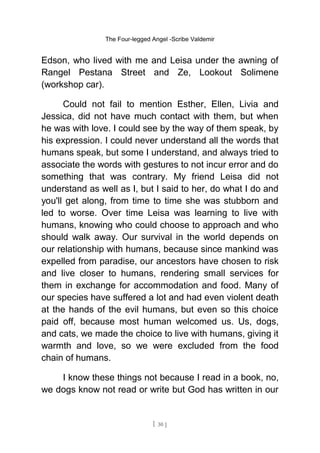 The Four-legged Angel -Scribe Valdemir
Edson, who lived with me and Leisa under the awning of
Rangel Pestana Street and Ze, Lookout Solimene
(workshop car).
Could not fail to mention Esther, Ellen, Livia and
Jessica, did not have much contact with them, but when
he was with love. I could see by the way of them speak, by
his expression. I could never understand all the words that
humans speak, but some I understand, and always tried to
associate the words with gestures to not incur error and do
something that was contrary. My friend Leisa did not
understand as well as I, but I said to her, do what I do and
you'll get along, from time to time she was stubborn and
led to worse. Over time Leisa was learning to live with
humans, knowing who could choose to approach and who
should walk away. Our survival in the world depends on
our relationship with humans, because since mankind was
expelled from paradise, our ancestors have chosen to risk
and live closer to humans, rendering small services for
them in exchange for accommodation and food. Many of
our species have suffered a lot and had even violent death
at the hands of the evil humans, but even so this choice
paid off, because most human welcomed us. Us, dogs,
and cats, we made the choice to live with humans, giving it
warmth and love, so we were excluded from the food
chain of humans.
I know these things not because I read in a book, no,
we dogs know not read or write but God has written in our
[ 30 ]
 