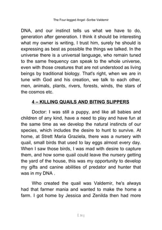 The Four-legged Angel -Scribe Valdemir
DNA, and our instinct tells us what we have to do,
generation after generation. I think it should be interesting
what my owner is writing, I trust him, surely he should is
expressing as best as possible the things we talked. In the
universe there is a universal language, who remain tuned
to the same frequency can speak to the whole universe,
even with those creatures that are not understood as living
beings by traditional biology. That's right, when we are in
tune with God and his creation, we talk to each other,
men, animals, plants, rivers, forests, winds, the stars of
the cosmos etc.
4 – KILLING QUAILS AND BITING SLIPPERS
Doctor: I was still a puppy, and like all babies and
children of any kind, have a need to play and have fun at
the same time as we develop the natural instincts of our
species, which includes the desire to hunt to survive. At
home, at Strett Maria Graziela, there was a nursery with
quail, small birds that used to lay eggs almost every day.
When I saw those birds, I was mad with desire to capture
them, and how some quail could leave the nursery getting
the yard of the house, this was my opportunity to develop
my gifts and canine abilities of predator and hunter that
was in my DNA .
Who created the quail was Valdemir, he's always
had that farmer mania and wanted to make the home a
farm. I got home by Jessica and Zenilda then had more
[ 31 ]
 